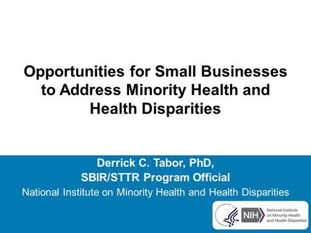 Opportunities for Small Businesses to Address Minority Health and Health Disparities Derrick C. Tabor, PhD, SBIR/STTR Program Official National Institute.