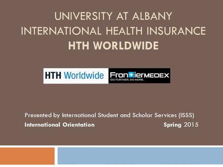 UNIVERSITY AT ALBANY INTERNATIONAL HEALTH INSURANCE HTH WORLDWIDE Presented by International Student and Scholar Services (ISSS) International Orientation.