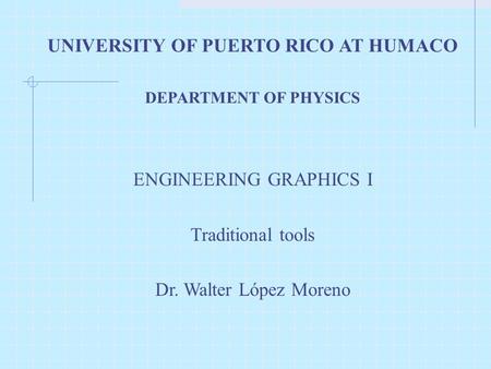 UNIVERSITY OF PUERTO RICO AT HUMACO DEPARTMENT OF PHYSICS ENGINEERING GRAPHICS I Traditional tools Dr. Walter López Moreno.
