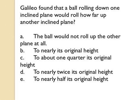 Galileo found that a ball rolling down one inclined plane would roll how far up another inclined plane? a.	The ball would not roll up the other plane at.