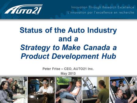 Status of the Auto Industry and a Strategy to Make Canada a Product Development Hub Peter Frise – CEO, AUTO21 Inc. May 2013.