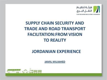 1 SUPPLY CHAIN SECURITY AND TRADE AND ROAD TRANSPORT FACILITATION:FROM VISION TO REALITY JORDANIAN EXPERIENCE JAMIL MUJAHED.