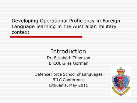 Developing Operational Proficiency in Foreign Language learning in the Australian military context Introduction Dr. Elizabeth Thomson LTCOL Giles Gorman.