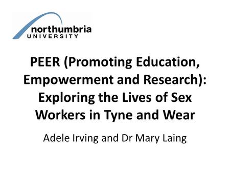 PEER (Promoting Education, Empowerment and Research): Exploring the Lives of Sex Workers in Tyne and Wear Adele Irving and Dr Mary Laing.