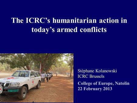 The ICRC’s humanitarian action in today’s armed conflicts Stéphane Kolanowski ICRC Brussels College of Europe, Natolin 22 February 2013.