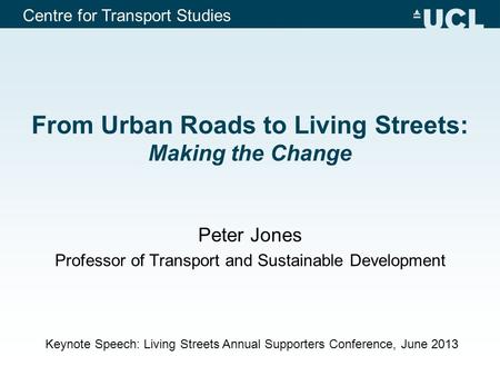 Centre for Transport Studies From Urban Roads to Living Streets: Making the Change Peter Jones Professor of Transport and Sustainable Development Keynote.