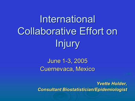 International Collaborative Effort on Injury June 1-3, 2005 Cuernevaca, Mexico Yvette Holder, Consultant Biostatistician/Epidemiologist.