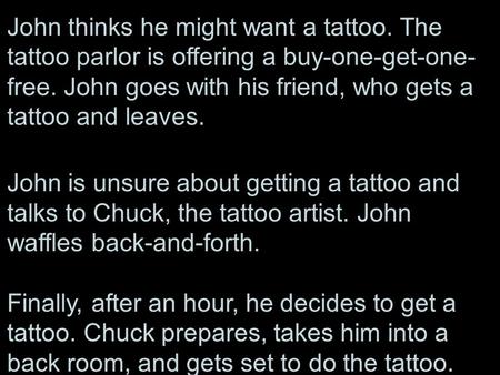 John thinks he might want a tattoo. The tattoo parlor is offering a buy-one-get-one- free. John goes with his friend, who gets a tattoo and leaves. John.
