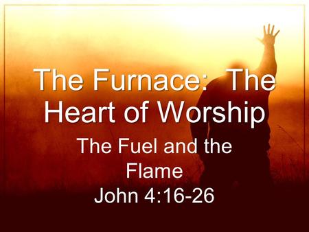 The Furnace: The Heart of Worship The Fuel and the Flame John 4:16-26.