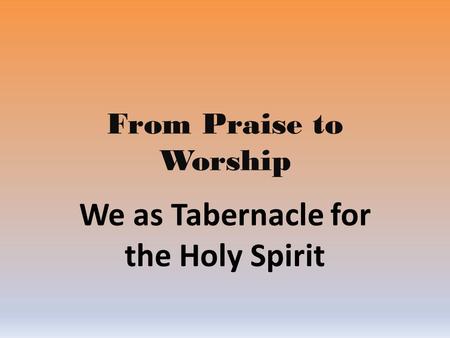 From Praise to Worship We as Tabernacle for the Holy Spirit.
