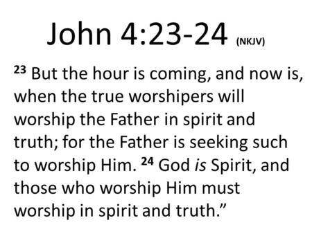John 4:23-24 (NKJV) 23 But the hour is coming, and now is, when the true worshipers will worship the Father in spirit and truth; for the Father is seeking.