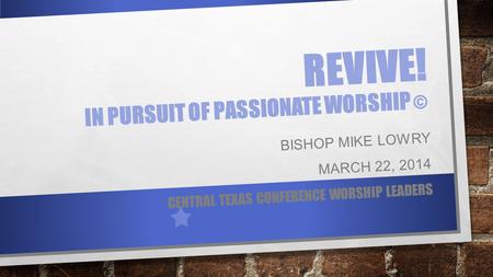 REVIVE! IN PURSUIT OF PASSIONATE WORSHIP © BISHOP MIKE LOWRY MARCH 22, 2014 CENTRAL TEXAS CONFERENCE WORSHIP LEADERS.