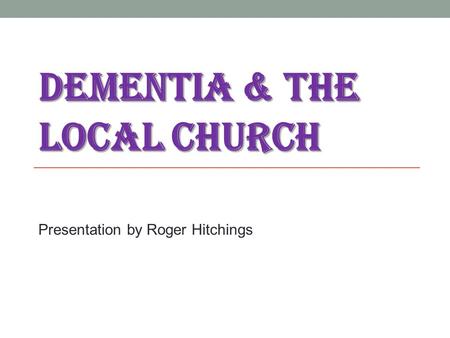 DEMENTIA & THE LOCAL CHURCH Presentation by Roger Hitchings.