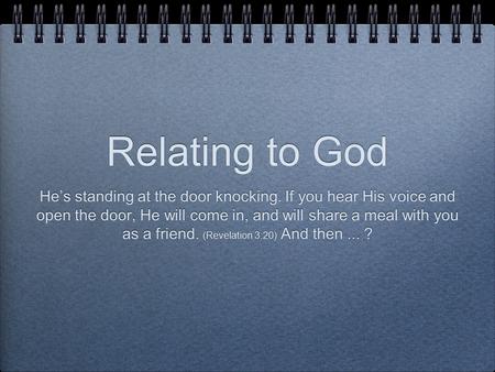 Relating to God He’s standing at the door knocking. If you hear His voice and open the door, He will come in, and will share a meal with you as a friend.