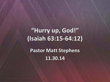 “Hurry up, God!” (Isaiah 63:15-64:12) Pastor Matt Stephens 11.30.14.