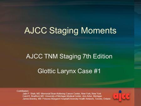 AJCC Staging Moments AJCC TNM Staging 7th Edition Glottic Larynx Case #1 Contributors: Jatin P. Shah, MD Memorial Sloan-Kettering Cancer Center, New York,
