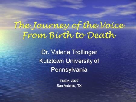 The Journey of the Voice From Birth to Death Dr. Valerie Trollinger Kutztown University of Pennsylvania TMEA, 2007 San Antonio, TX Dr. Valerie Trollinger.
