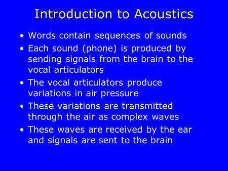 Introduction to Acoustics Words contain sequences of sounds Each sound (phone) is produced by sending signals from the brain to the vocal articulators.