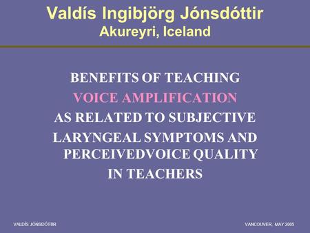 VALDÍS JÓNSDÓTTIRVANCOUVER, MAY 2005 Valdís Ingibjörg Jónsdóttir Akureyri, Iceland BENEFITS OF TEACHING VOICE AMPLIFICATION AS RELATED TO SUBJECTIVE LARYNGEAL.