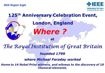 IEEE Region Eight 125 th Anniversary Celebration Event, London, England Where ? at The Royal Institution of Great Britain founded 1799 where Michael Faraday.