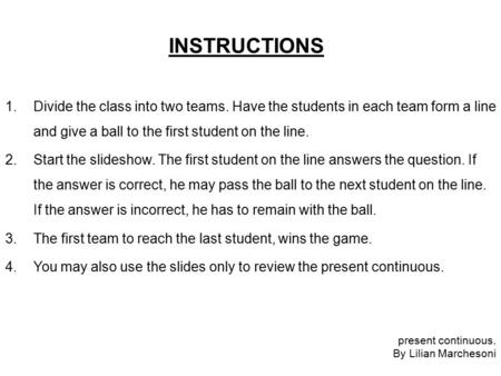 INSTRUCTIONS 1.Divide the class into two teams. Have the students in each team form a line and give a ball to the first student on the line. 2.Start the.