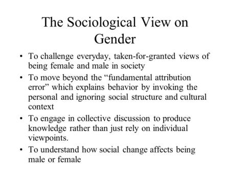 The Sociological View on Gender To challenge everyday, taken-for-granted views of being female and male in society To move beyond the “fundamental attribution.