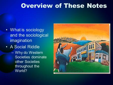 Overview of These Notes What is sociology and the sociological imagination A Social Riddle –Why do Western Societies dominate other Societies throughout.