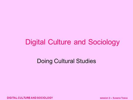 DIGITAL CULTURE AND SOCIOLOGY session 2 – Susana Tosca Digital Culture and Sociology Doing Cultural Studies.