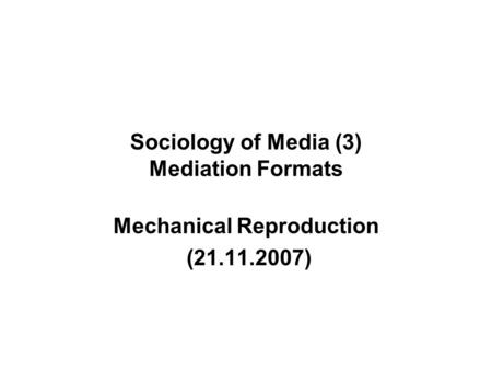 Sociology of Media (3) Mediation Formats Mechanical Reproduction (21.11.2007)