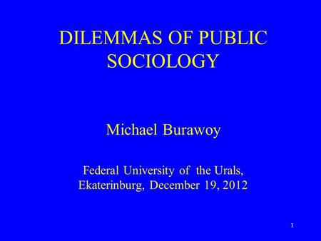 DILEMMAS OF PUBLIC SOCIOLOGY Michael Burawoy Federal University of the Urals, Ekaterinburg, December 19, 2012 1.