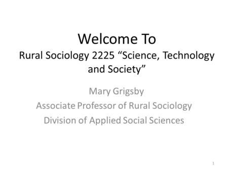 1 Welcome To Rural Sociology 2225 “Science, Technology and Society” Mary Grigsby Associate Professor of Rural Sociology Division of Applied Social Sciences.
