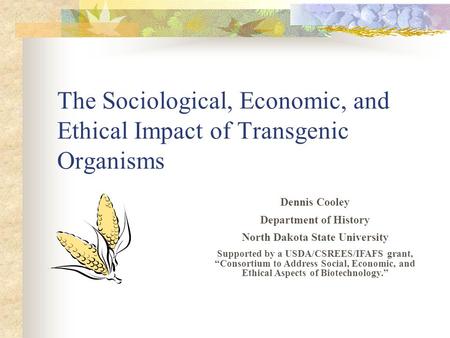 The Sociological, Economic, and Ethical Impact of Transgenic Organisms Dennis Cooley Department of History North Dakota State University Supported by a.