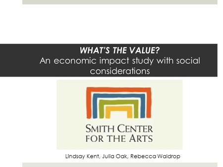 WHAT’S THE VALUE? An economic impact study with social considerations Lindsay Kent, Julia Oak, Rebecca Waldrop.
