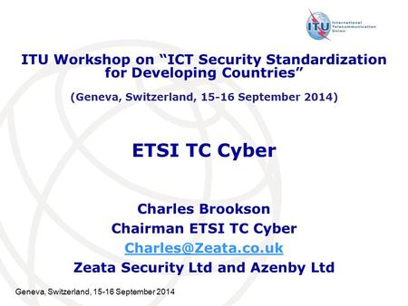 Geneva, Switzerland, 15-16 September 2014 ETSI TC Cyber Charles Brookson Chairman ETSI TC Cyber Zeata Security Ltd and Azenby Ltd ITU.