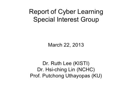 Report of Cyber Learning Special Interest Group March 22, 2013 Dr. Ruth Lee (KISTI) Dr. Hsi-ching Lin (NCHC) Prof. Putchong Uthayopas (KU)