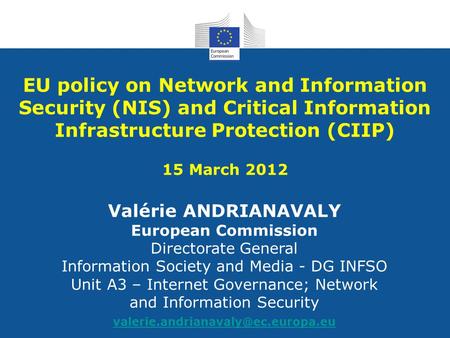 EU policy on Network and Information Security (NIS) and Critical Information Infrastructure Protection (CIIP) 15 March 2012 Valérie ANDRIANAVALY European.