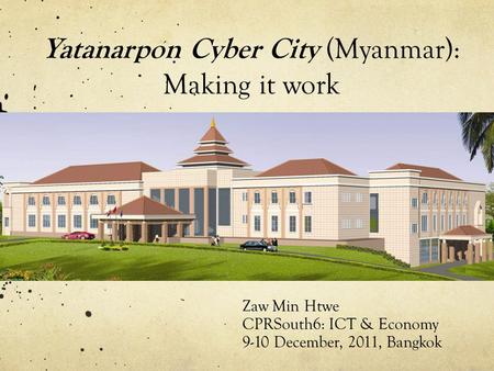 Zaw Min Htwe CPRSouth6: ICT & Economy 9-10 December, 2011, Bangkok Yatanarpon Cyber City (Myanmar): Making it work.