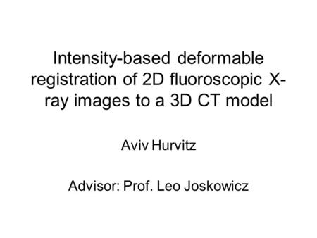 Intensity-based deformable registration of 2D fluoroscopic X- ray images to a 3D CT model Aviv Hurvitz Advisor: Prof. Leo Joskowicz.