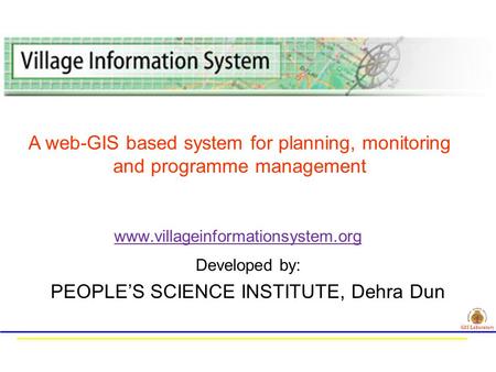 Developed by: PEOPLE’S SCIENCE INSTITUTE, Dehra Dun www.villageinformationsystem.org GIS Laboratory A web-GIS based system for planning, monitoring and.