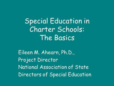 Special Education in Charter Schools: The Basics Eileen M. Ahearn, Ph.D., Project Director National Association of State Directors of Special Education.