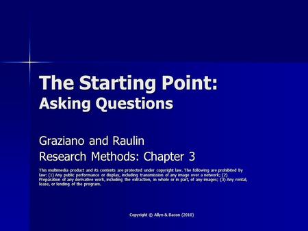Copyright © Allyn & Bacon (2010) The Starting Point: Asking Questions Graziano and Raulin Research Methods: Chapter 3 This multimedia product and its contents.