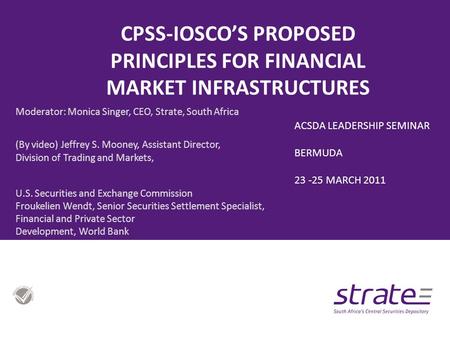 CPSS-IOSCO’S PROPOSED PRINCIPLES FOR FINANCIAL MARKET INFRASTRUCTURES Moderator: Monica Singer, CEO, Strate, South Africa (By video) Jeffrey S. Mooney,