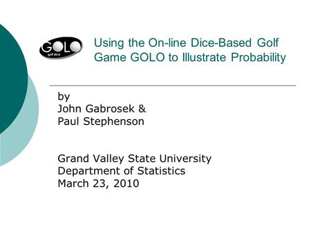 Using the On-line Dice-Based Golf Game GOLO to Illustrate Probability by John Gabrosek & Paul Stephenson Grand Valley State University Department of Statistics.