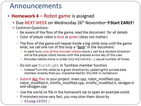 Announcements Homework 4 – Robot game is assigned Due NEXT WEEK on Wednesday 26 th November  Start EARLY! Common Questions: Be aware of the flow of the.