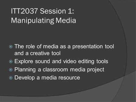 ITT2037 Session 1: Manipulating Media  The role of media as a presentation tool and a creative tool  Explore sound and video editing tools  Planning.