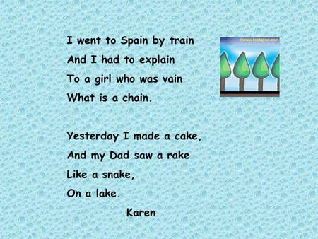 I went to Spain by train And I had to explain To a girl who was vain What is a chain. Yesterday I made a cake, And my Dad saw a rake Like a snake, On.