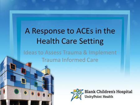 A Response to ACEs in the Health Care Setting Ideas to Assess Trauma & Implement Trauma Informed Care.