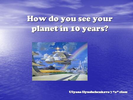 How do you see your planet in 10 years? Ulyana Ilyushchenkova 7 “a” class.