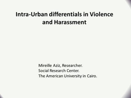 Intra-Urban differentials in Violence and Harassment Mireille Aziz, Researcher. Social Research Center. The American University in Cairo.