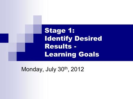 Stage 1: Identify Desired Results - Learning Goals Monday, July 30 th, 2012.